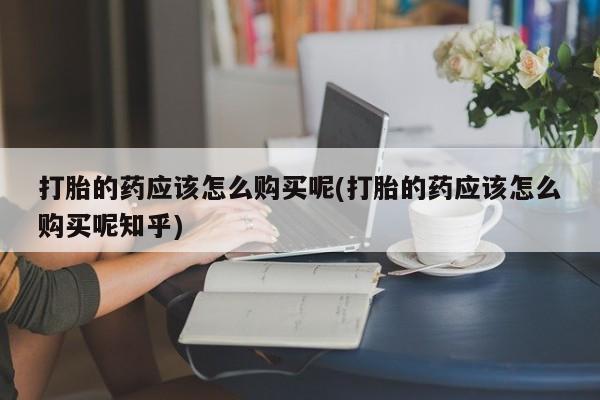 打胎药购买私人微信打胎的药应该怎么购买呢(打胎的药应该怎么购买呢知乎)